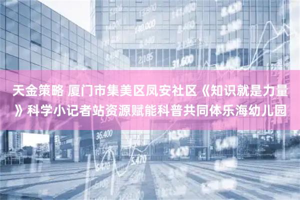 天金策略 厦门市集美区凤安社区《知识就是力量》科学小记者站资源赋能科普共同体乐海幼儿园
