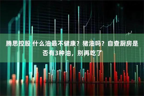 腾思控股 什么油最不健康？猪油吗？自查厨房是否有3种油，别再吃了