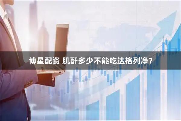 博星配资 肌酐多少不能吃达格列净？