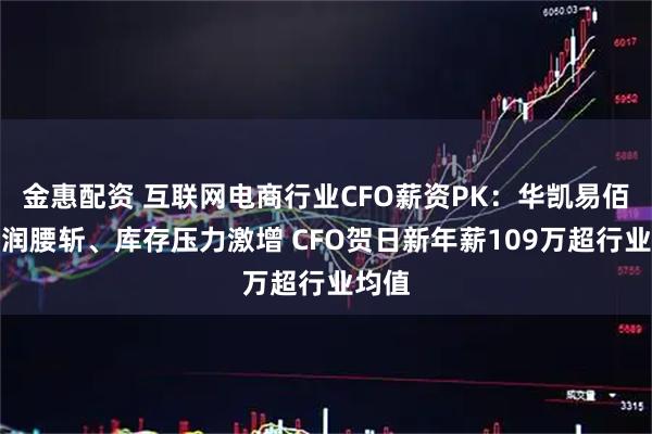 金惠配资 互联网电商行业CFO薪资PK：华凯易佰净利润腰斩、库存压力激增 CFO贺日新年薪109万超行业均值
