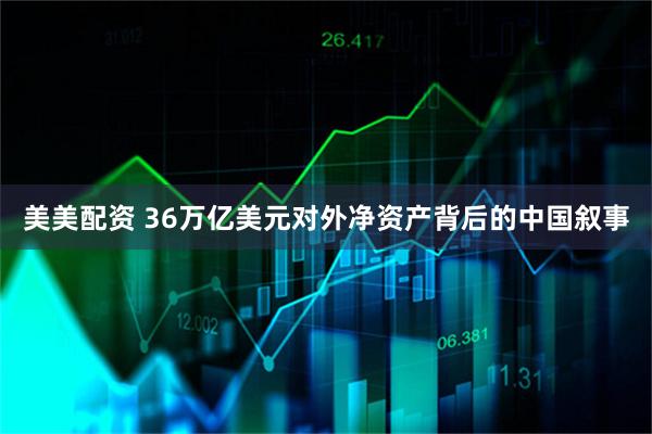 美美配资 36万亿美元对外净资产背后的中国叙事