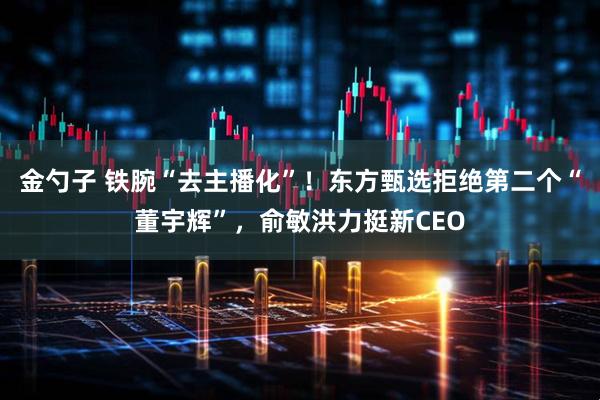 金勺子 铁腕“去主播化”！东方甄选拒绝第二个“董宇辉”，俞敏洪力挺新CEO