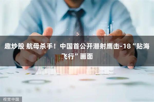 趣炒股 航母杀手！中国首公开潜射鹰击-18“贴海飞行”画面
