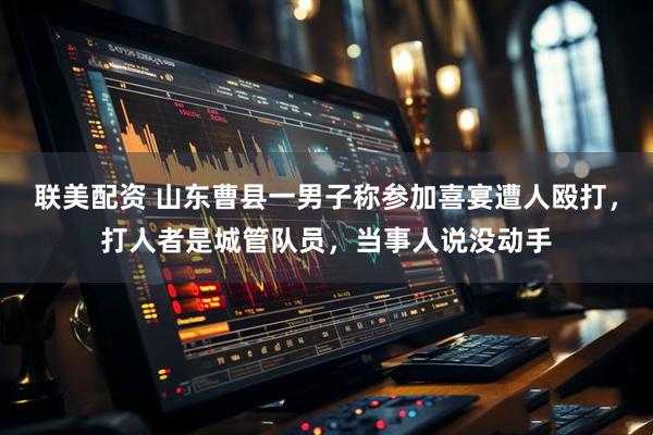 联美配资 山东曹县一男子称参加喜宴遭人殴打，打人者是城管队员，当事人说没动手