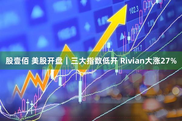 股壹佰 美股开盘|三大指数低开 Rivian大涨27%
