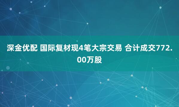 深金优配 国际复材现4笔大宗交易 合计成交772.00万股