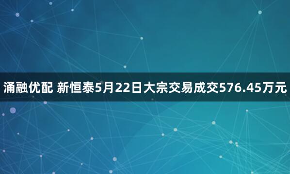 涌融优配 新恒泰5月22日大宗交易成交576.45万元