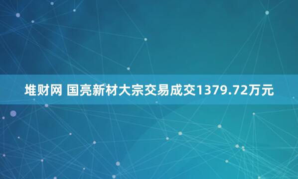 堆财网 国亮新材大宗交易成交1379.72万元