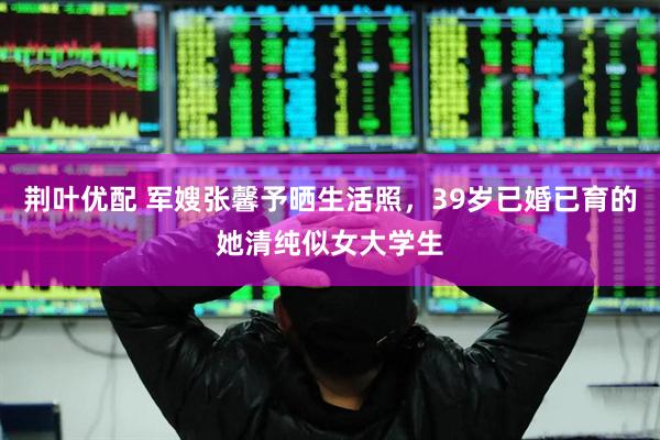 荆叶优配 军嫂张馨予晒生活照，39岁已婚已育的她清纯似女大学生
