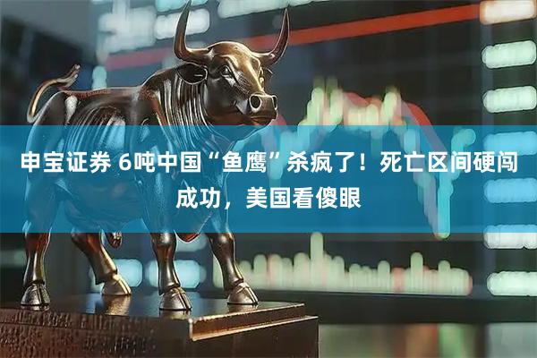申宝证券 6吨中国“鱼鹰”杀疯了！死亡区间硬闯成功，美国看傻眼
