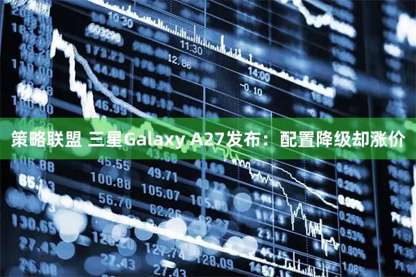 策略联盟 三星Galaxy A27发布：配置降级却涨价
